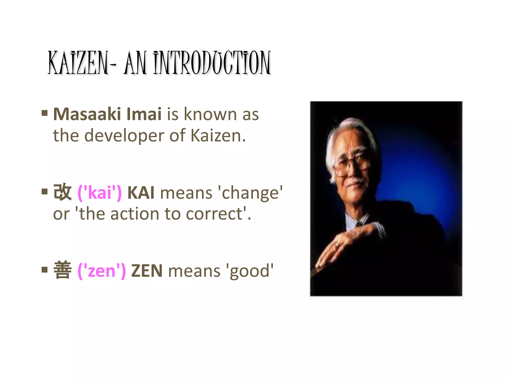 KAIZEN- AN INTRODUCTION
 Masaaki Imai is known as
the developer of Kaizen.
 改 ('kai') KAI means 'change'
or 'the action to correct'.
 善 ('zen') ZEN means 'good'
 