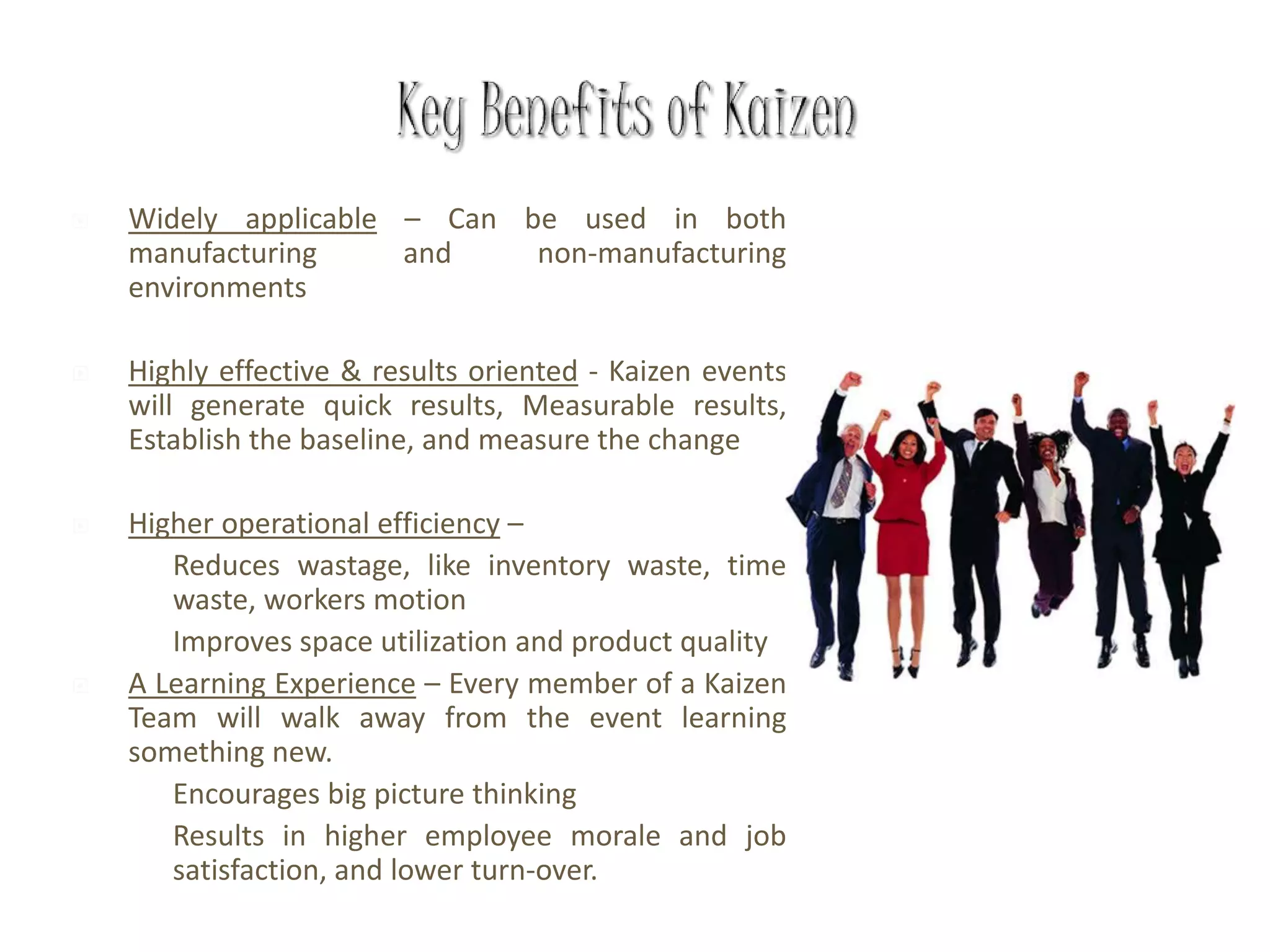  Widely applicable – Can be used in both
manufacturing and non-manufacturing
environments
 Highly effective & results oriented - Kaizen events
will generate quick results, Measurable results,
Establish the baseline, and measure the change
 Higher operational efficiency –
 Reduces wastage, like inventory waste, time
waste, workers motion
 Improves space utilization and product quality
 A Learning Experience – Every member of a Kaizen
Team will walk away from the event learning
something new.
 Encourages big picture thinking
 Results in higher employee morale and job
satisfaction, and lower turn-over.
 