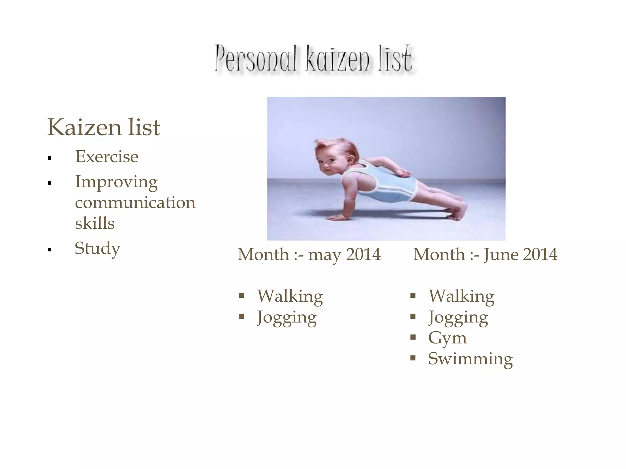 Kaizen list
 Exercise
 Improving
communication
skills
 Study Month :- may 2014
 Walking
 Jogging
Month :- June 2014
 Walking
 Jogging
 Gym
 Swimming
 