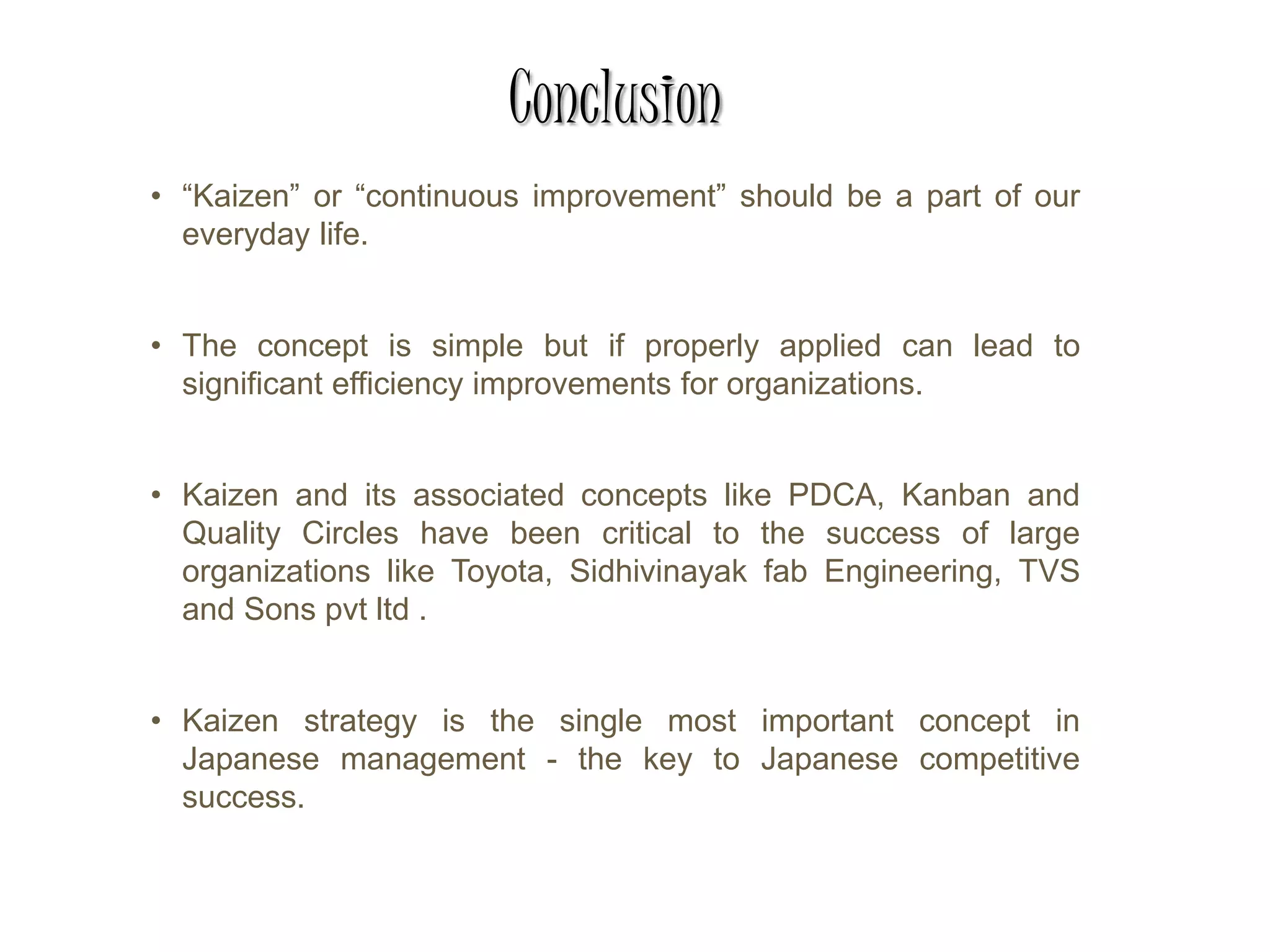 Conclusion
• “Kaizen” or “continuous improvement” should be a part of our
everyday life.
• The concept is simple but if properly applied can lead to
significant efficiency improvements for organizations.
• Kaizen and its associated concepts like PDCA, Kanban and
Quality Circles have been critical to the success of large
organizations like Toyota, Sidhivinayak fab Engineering, TVS
and Sons pvt ltd .
• Kaizen strategy is the single most important concept in
Japanese management - the key to Japanese competitive
success.
 