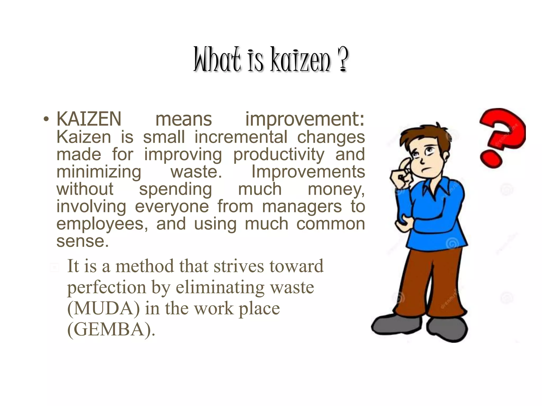 What is kaizen ?
• KAIZEN means improvement:
Kaizen is small incremental changes
made for improving productivity and
minimizing waste. Improvements
without spending much money,
involving everyone from managers to
employees, and using much common
sense.
 It is a method that strives toward
perfection by eliminating waste
(MUDA) in the work place
(GEMBA).
 