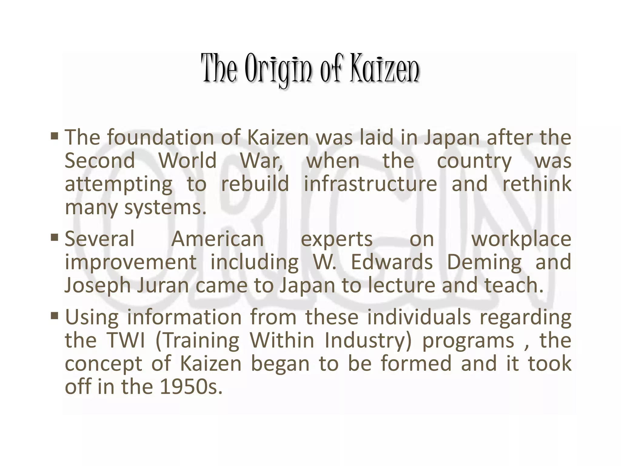 The Origin of Kaizen
 The foundation of Kaizen was laid in Japan after the
Second World War, when the country was
attempting to rebuild infrastructure and rethink
many systems.
 Several American experts on workplace
improvement including W. Edwards Deming and
Joseph Juran came to Japan to lecture and teach.
 Using information from these individuals regarding
the TWI (Training Within Industry) programs , the
concept of Kaizen began to be formed and it took
off in the 1950s.
 