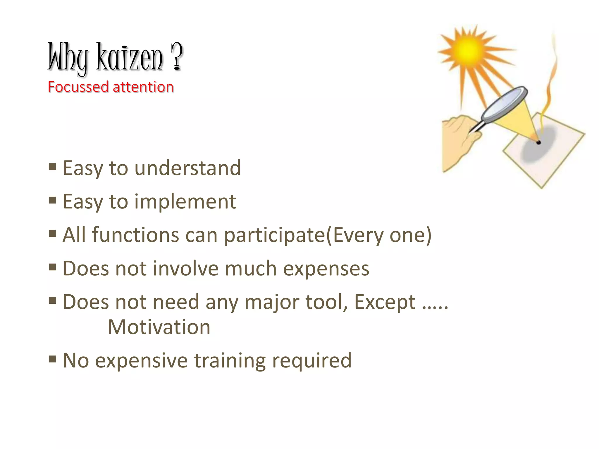 Why kaizen ?
Focussed attention
 Easy to understand
 Easy to implement
 All functions can participate(Every one)
 Does not involve much expenses
 Does not need any major tool, Except …..
Motivation
 No expensive training required
 