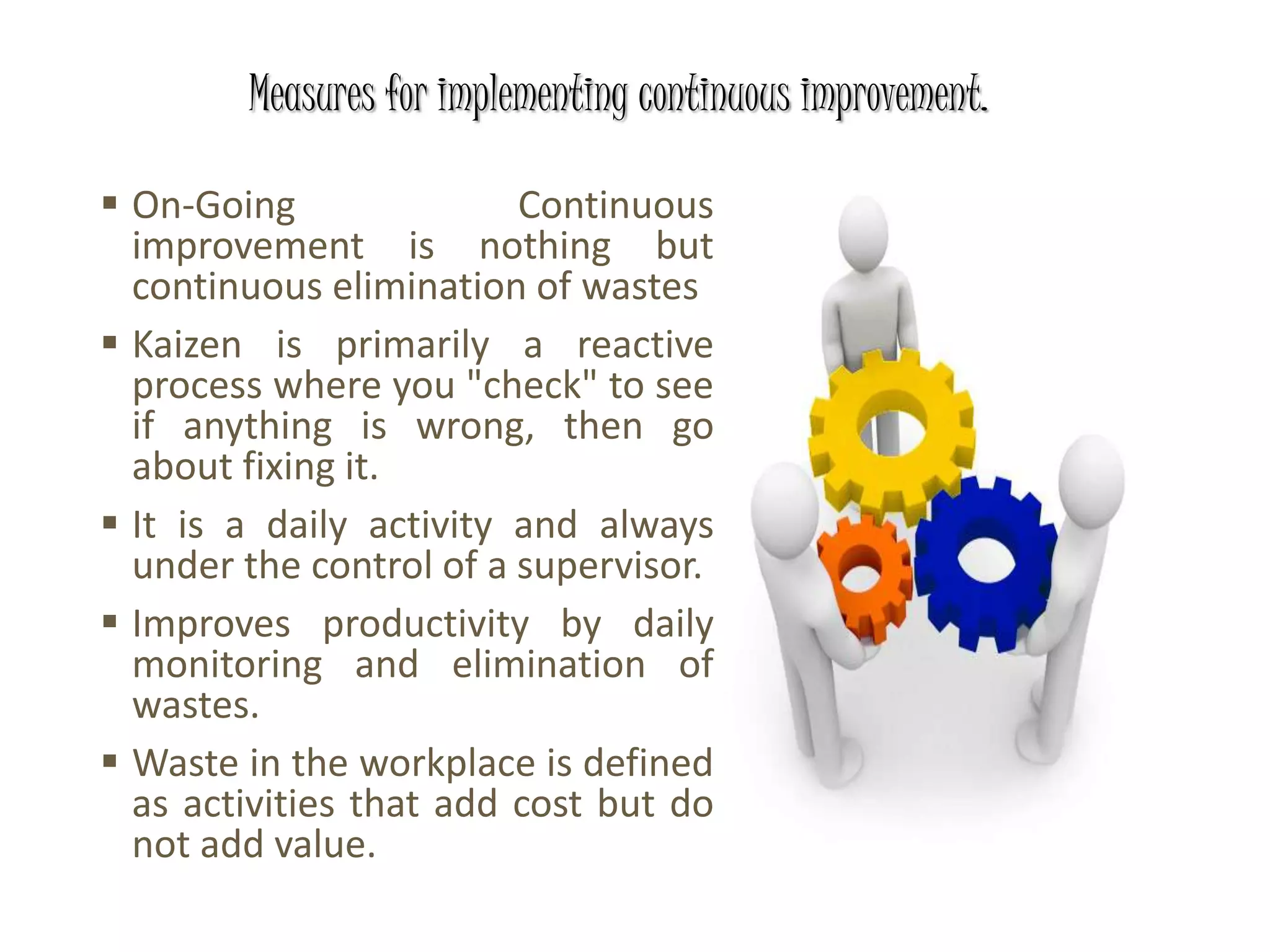  On-Going Continuous
improvement is nothing but
continuous elimination of wastes
 Kaizen is primarily a reactive
process where you "check" to see
if anything is wrong, then go
about fixing it.
 It is a daily activity and always
under the control of a supervisor.
 Improves productivity by daily
monitoring and elimination of
wastes.
 Waste in the workplace is defined
as activities that add cost but do
not add value.
Measures for implementing continuous improvement.
 
