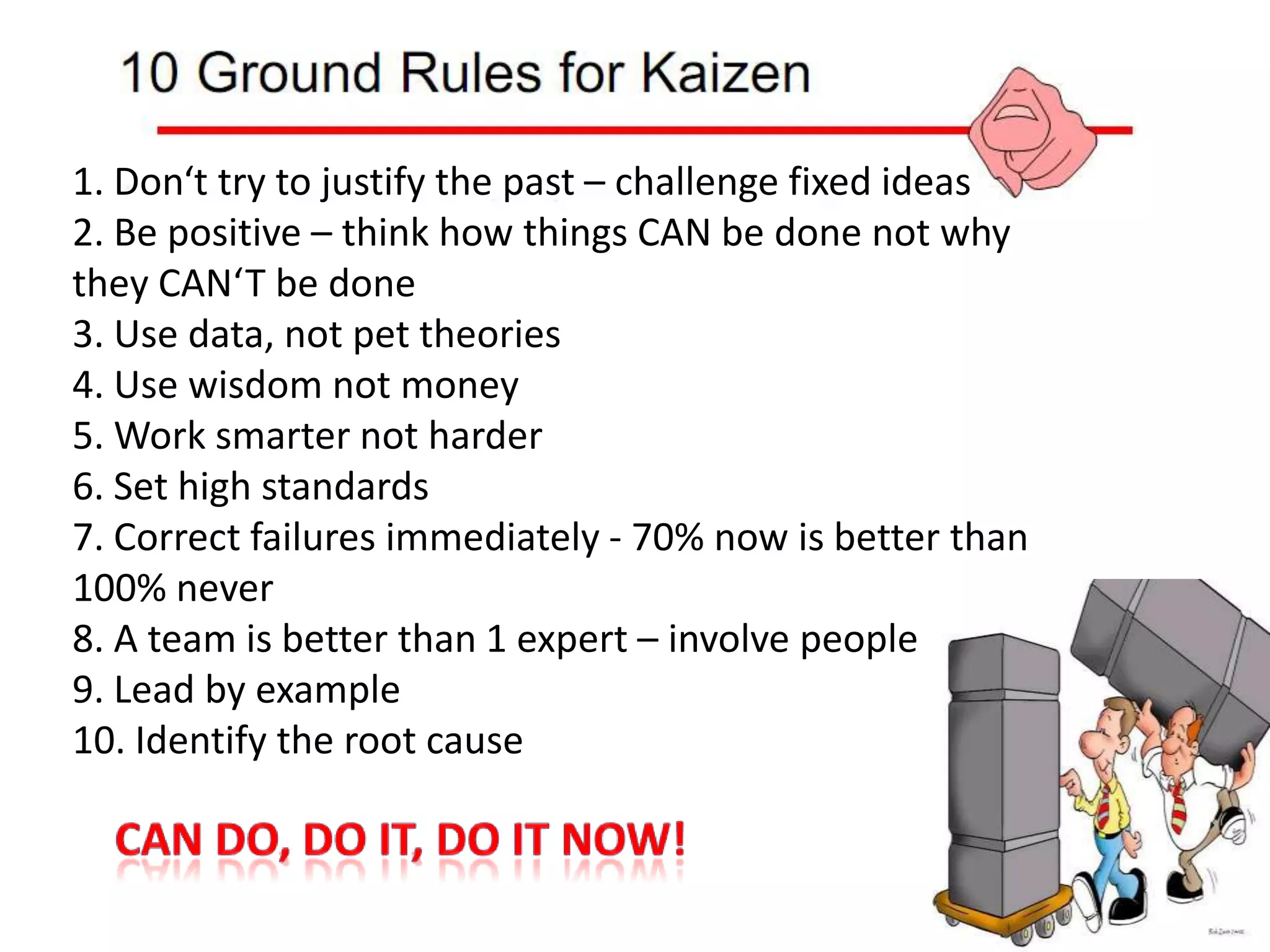 1. Don‘t try to justify the past – challenge fixed ideas2. Be positive – think how things CAN be done not why they CAN‘T be done3. Use data, not pet theories4. Use wisdom not money5. Work smarter not harder6. Set high standards7. Correct failures immediately - 70% now is better than 100% never8. A team is better than 1 expert – involve people9. Lead by example10. Identify the root causeCan do, do it, do it now!