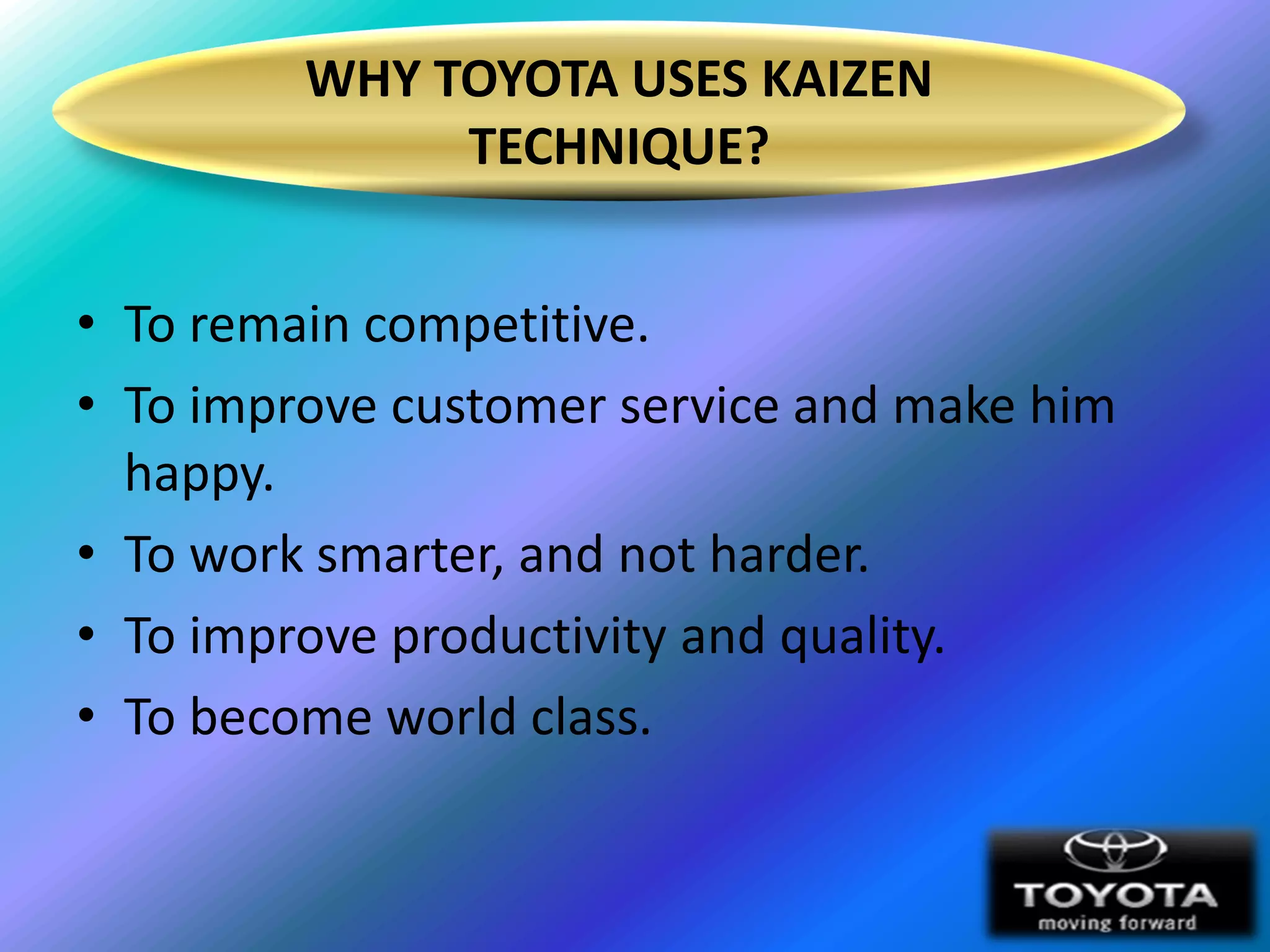 WHY TOYOTA USES KAIZEN
              TECHNIQUE?


• To remain competitive.
• To improve customer service and make him
  happy.
• To work smarter, and not harder.
• To improve productivity and quality.
• To become world class.
 