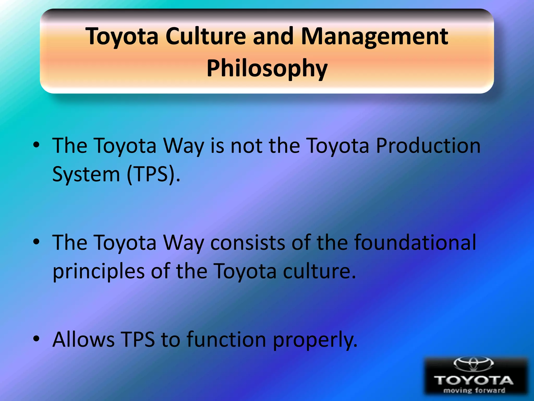 Toyota Culture and Management
                Philosophy

• The Toyota Way is not the Toyota Production
  System (TPS).

• The Toyota Way consists of the foundational
  principles of the Toyota culture.

• Allows TPS to function properly.
 