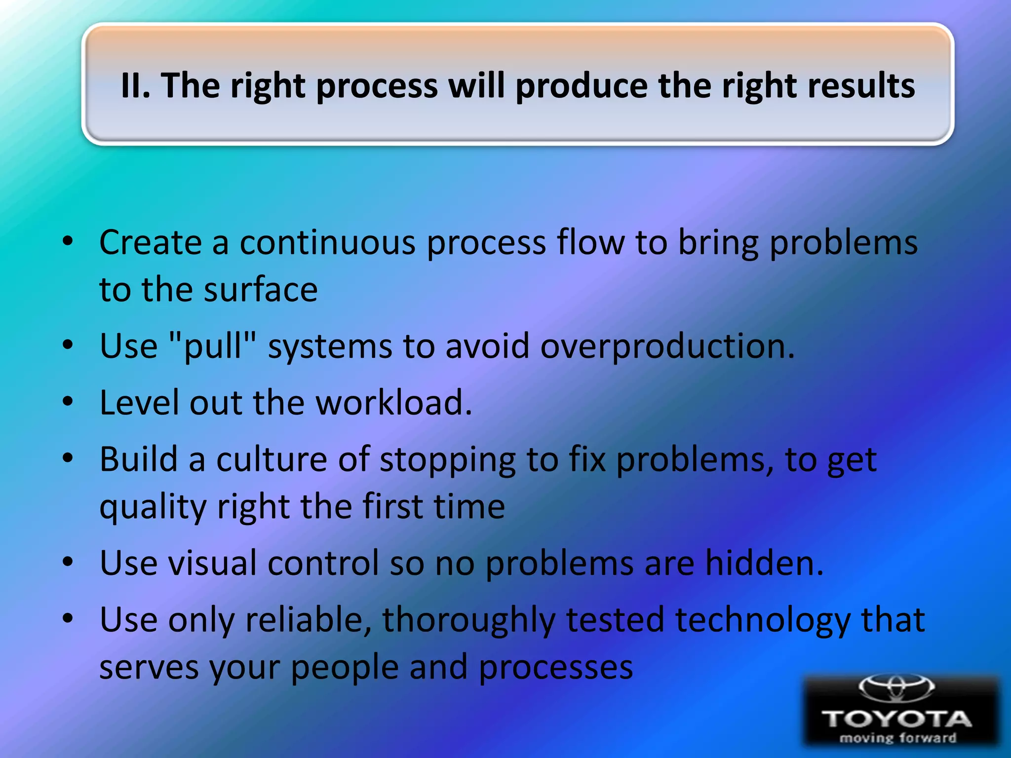II. The right process will produce the right results


• Create a continuous process flow to bring problems
  to the surface
• Use "pull" systems to avoid overproduction.
• Level out the workload.
• Build a culture of stopping to fix problems, to get
  quality right the first time
• Use visual control so no problems are hidden.
• Use only reliable, thoroughly tested technology that
  serves your people and processes
 