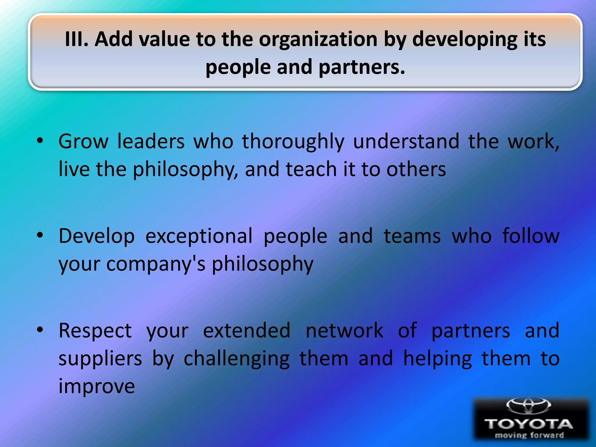 III. Add value to the organization by developing its
                  people and partners.


• Grow leaders who thoroughly understand the work,
  live the philosophy, and teach it to others

• Develop exceptional people and teams who follow
  your company's philosophy

• Respect your extended network of partners and
  suppliers by challenging them and helping them to
  improve
 