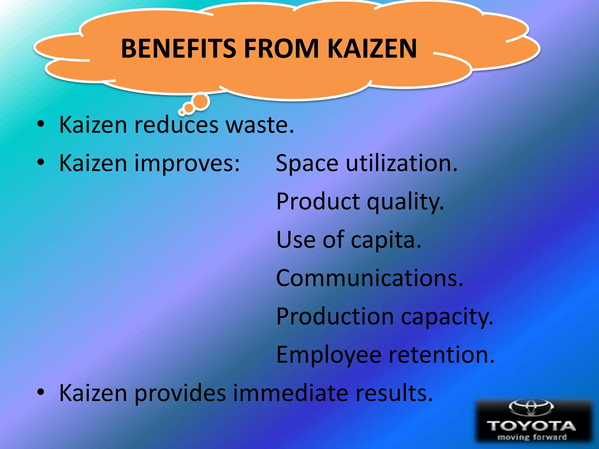 BENEFITS FROM KAIZEN

• Kaizen reduces waste.
• Kaizen improves: Space utilization.
                     Product quality.
                     Use of capita.
                     Communications.
                     Production capacity.
                     Employee retention.
• Kaizen provides immediate results.
 