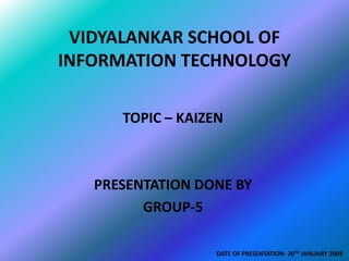 VIDYALANKAR SCHOOL OF
INFORMATION TECHNOLOGY

      TOPIC – KAIZEN



   PRESENTATION DONE BY
         GROUP-5

                   DATE OF PRESENTATION- 20TH JANUARY 2009
 