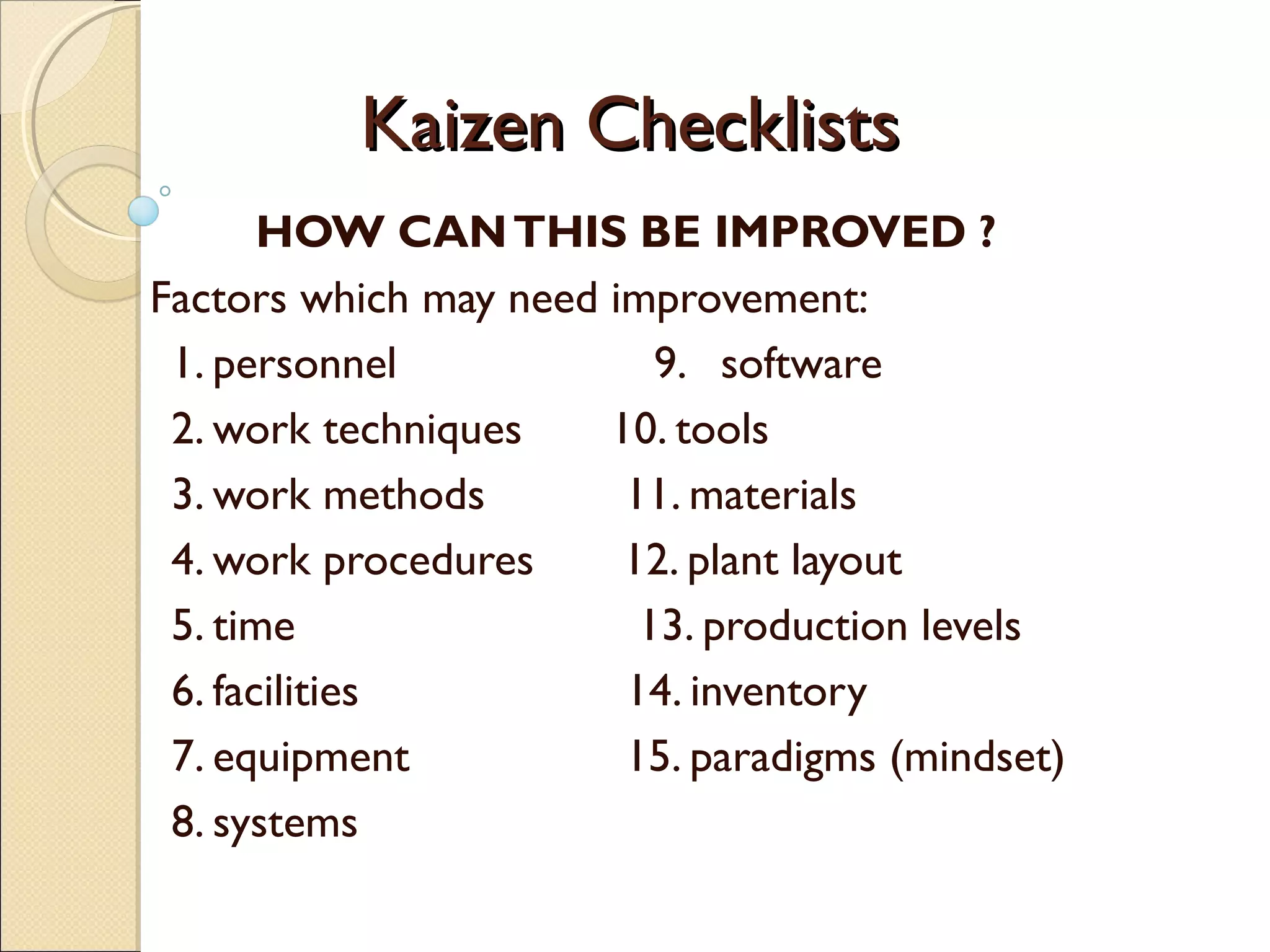Kaizen ChecklistsKaizen Checklists
HOW CANTHIS BE IMPROVED ?
Factors which may need improvement:
1. personnel 9. software
2. work techniques 10. tools
3. work methods 11. materials
4. work procedures 12. plant layout
5. time 13. production levels
6. facilities 14. inventory
7. equipment 15. paradigms (mindset)
8. systems
 