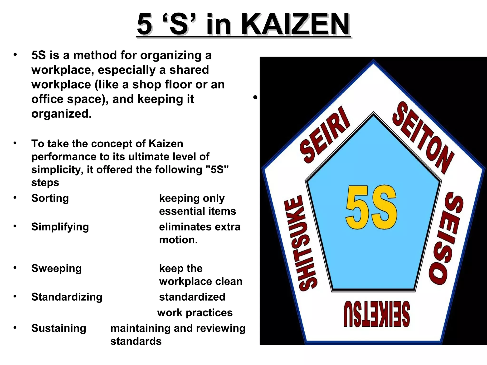 5 ‘S’ in KAIZEN5 ‘S’ in KAIZEN
• 5S is a method for organizing a
workplace, especially a shared
workplace (like a shop floor or an
office space), and keeping it
organized.
• To take the concept of Kaizen
performance to its ultimate level of
simplicity, it offered the following "5S"
steps
• Sorting keeping only
essential items
• Simplifying eliminates extra
motion.
• Sweeping keep the
workplace clean
• Standardizing standardized
work practices
• Sustaining maintaining and reviewing
standards
• .
 