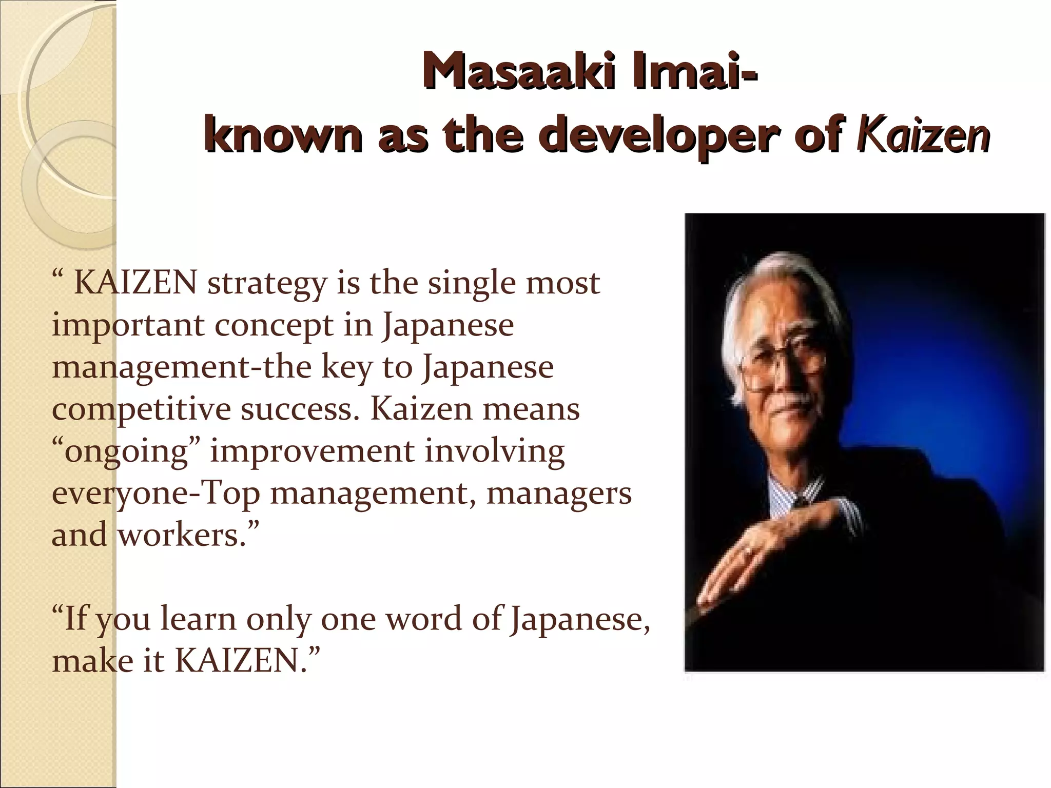 Masaaki Imai-Masaaki Imai-
known as the developer ofknown as the developer of KaizenKaizen
“ KAIZEN strategy is the single most
important concept in Japanese
management-the key to Japanese
competitive success. Kaizen means
“ongoing” improvement involving
everyone-Top management, managers
and workers.”
“If you learn only one word of Japanese,
make it KAIZEN.”
 