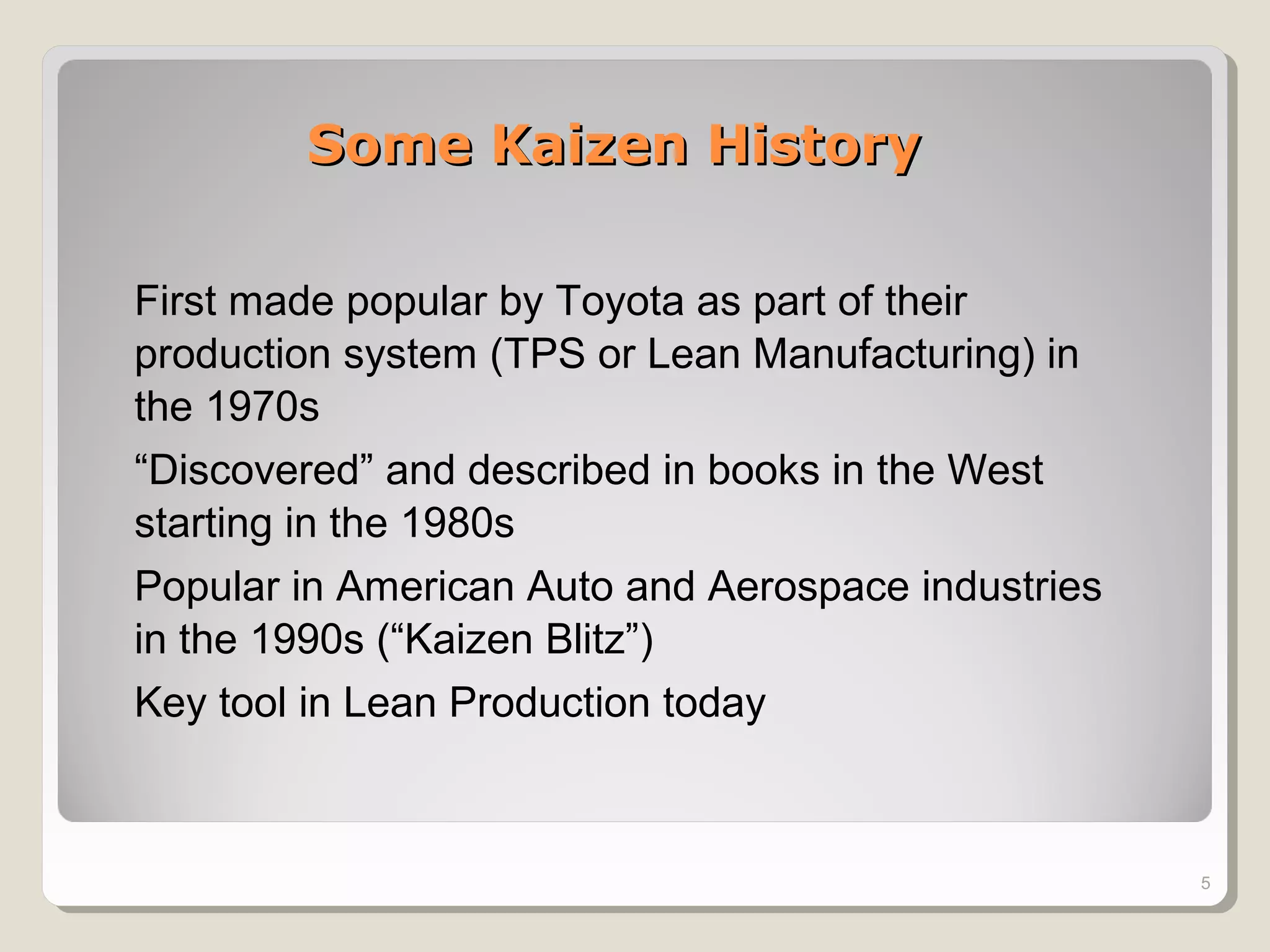 Some Kaizen HistorySome Kaizen History
5
First made popular by Toyota as part of their
production system (TPS or Lean Manufacturing) in
the 1970s
“Discovered” and described in books in the West
starting in the 1980s
Popular in American Auto and Aerospace industries
in the 1990s (“Kaizen Blitz”)
Key tool in Lean Production today
 