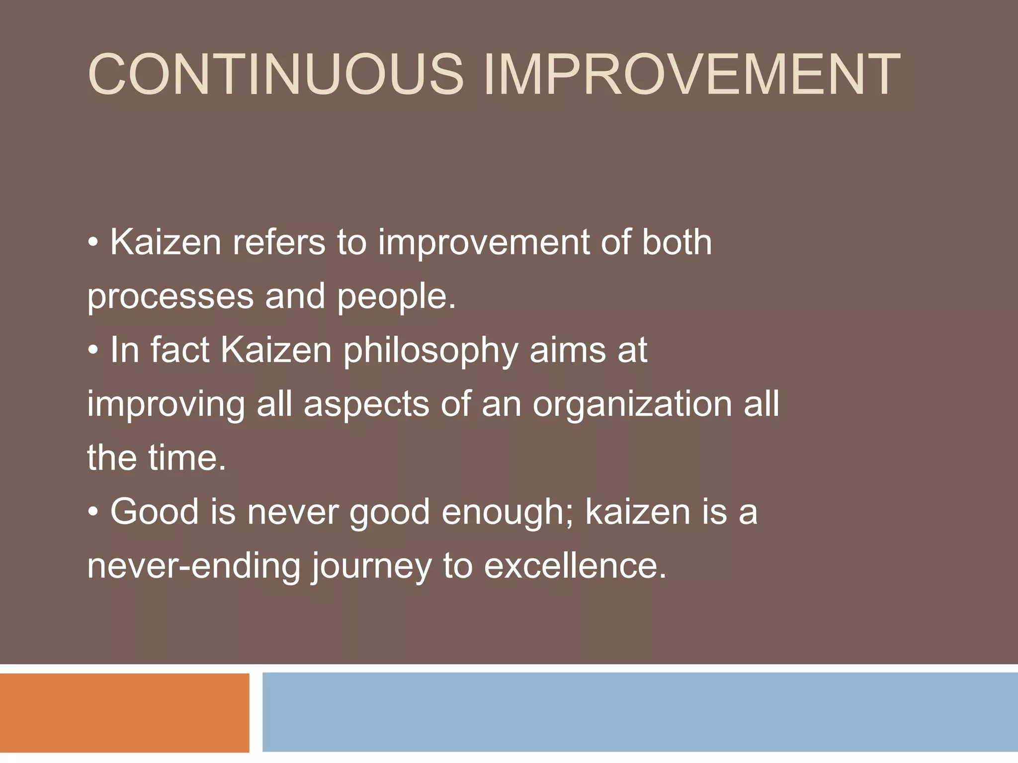 CONTINUOUS IMPROVEMENT
• Kaizen refers to improvement of both
processes and people.
• In fact Kaizen philosophy aims at
improving all aspects of an organization all
the time.
• Good is never good enough; kaizen is a
never-ending journey to excellence.
 