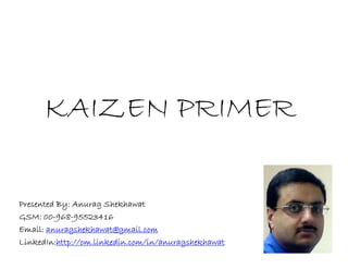 KAIZEN PRIMER

Presented By: Anurag Shekhawat
GSM: 00-968-95523416
Email: anuragshekhawat@gmail.com
LinkedIn:http://om.linkedin.com/in/anuragshekhawat
 