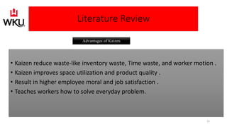 • Kaizen reduce waste-like inventory waste, Time waste, and worker motion .
• Kaizen improves space utilization and product quality .
• Result in higher employee moral and job satisfaction .
• Teaches workers how to solve everyday problem.
Literature Review
Advantages of Kaizen
15
 