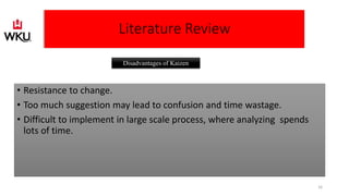 • Resistance to change.
• Too much suggestion may lead to confusion and time wastage.
• Difficult to implement in large scale process, where analyzing spends
lots of time.
Disadvantages of Kaizen
Literature Review
16
 