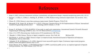 • Berger, A. (1997). Continuous improvement and Kaizen: standardization and organizational designs. Integrated manufacturing systems, 8(2), 110-117.
• Bessant, J., Caffyn, S., Gilbert, J., Harding, R., & Webb, S. (1994). Rediscovering continuous improvement. Tec novation, 14(1),
17-29
• Cheser, R. (1994). Kaizen is more than continuous improvement. Quality Progress, 27(4),23-26.
• Dhongade, P. M., Singh, M., & Shrouty, V. A. (2013). A Review: Literature Survey for the Implementation of Kaizen. International
Journal of Engineering and Innovative Technology (IJEIT) Volume, 3, 57-60.
•
• Kumar; P., & Pandey, V. (2103). KAIZEN: A Case study in small scale organizations. International Journal of Scientific Research
Engineering & Technology (IJSRET), 2(2), 133-136. Retrieved from www.ijsret.org.
• Liker, J. K. (1997). Becoming lean: Inside stories of US manufacturers. CRC Press.
• Masaaki, I. (1986). Kaizen: The key to Japan's competitive success. New York, ltd: McGraw-Hill.
• Paul Brunet, A., & New, S. (2003). Kaizen in Japan: an empirical study. International Journal of Operations & Production
Management, 23(12), 1426-1446.
• Schoeder, D. M., & Robinson, A. G. (1991). America's most successful export to Japan: Continuous improvement programs.
Quality control and applied statistics,36(11), 655.
• Suarez Barraza, M. F., Smith, T., & Mi Dahlgaard-Park, S. (2009). Lean-kaizen public service: an empirical approach in Spanish
local governments. The TQM Journal, 21(2), 143-167.
• 
References
20
 