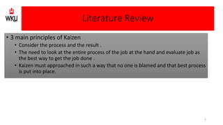 • 3 main principles of Kaizen
• Consider the process and the result .
• The need to look at the entire process of the job at the hand and evaluate job as
the best way to get the job done .
• Kaizen must approached in such a way that no one is blamed and that best process
is put into place.
Literature Review
5
 