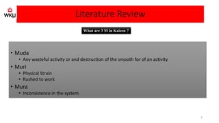 Literature Review
• Muda
• Any wasteful activity or and destruction of the smooth for of an activity
• Muri
• Physical Strain
• Rushed to work
• Mura
• Inconsistence in the system
What are 3 M in Kaizen ?
8
 
