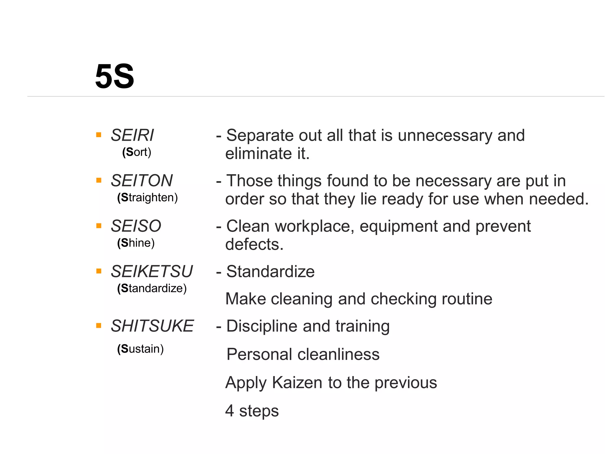 5S
 SEIRI - Separate out all that is unnecessary and
eliminate it.
 SEITON - Those things found to be necessary are put in
order so that they lie ready for use when needed.
 SEISO - Clean workplace, equipment and prevent
defects.
 SEIKETSU - Standardize
Make cleaning and checking routine
 SHITSUKE - Discipline and training
Personal cleanliness
Apply Kaizen to the previous
4 steps
(Sort)
(Straighten)
(Shine)
(Standardize)
(Sustain)
 