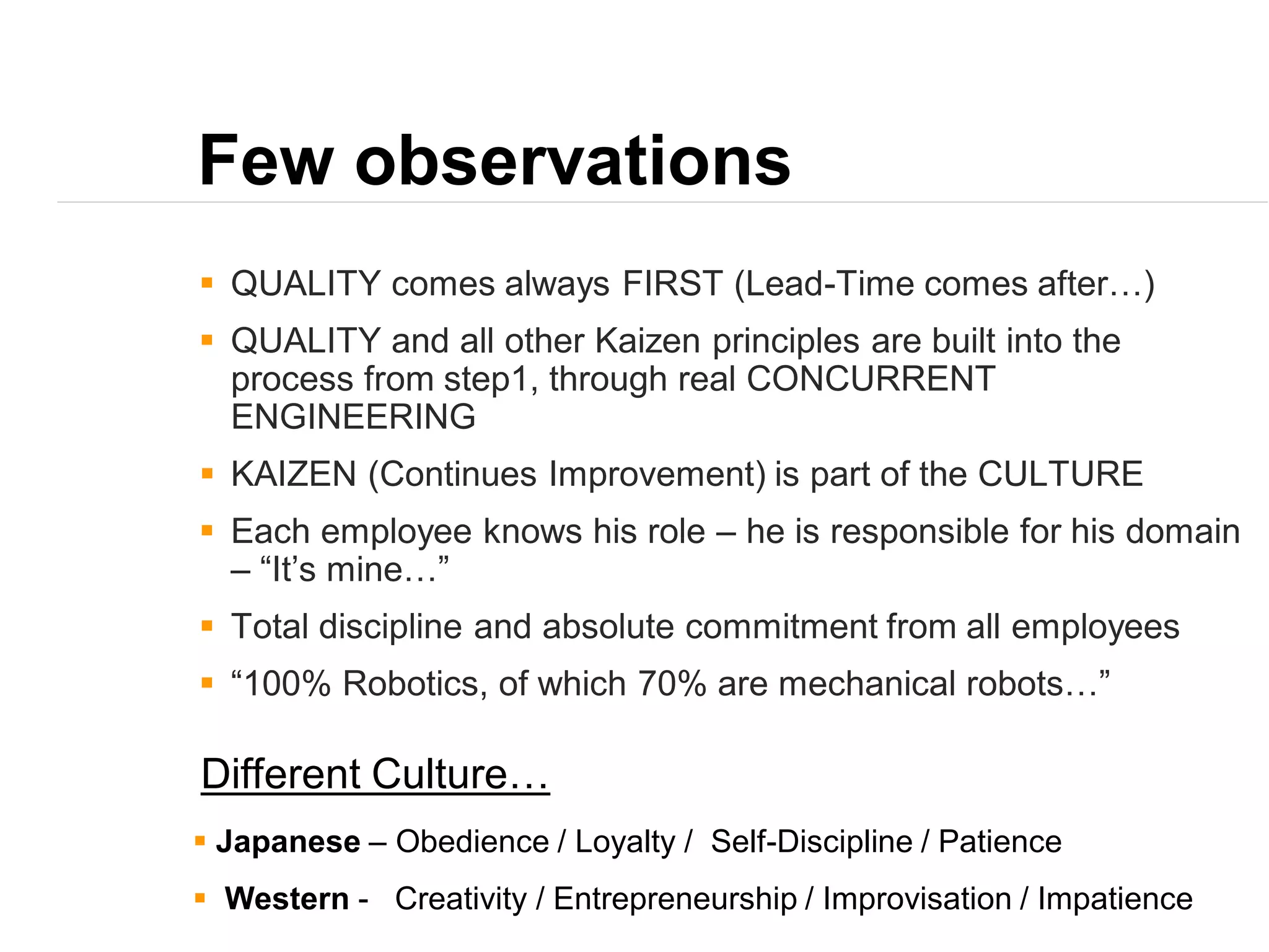 Few observations
 QUALITY comes always FIRST (Lead-Time comes after…)
 QUALITY and all other Kaizen principles are built into the
process from step1, through real CONCURRENT
ENGINEERING
 KAIZEN (Continues Improvement) is part of the CULTURE
 Each employee knows his role – he is responsible for his domain
– “It’s mine…”
 Total discipline and absolute commitment from all employees
 “100% Robotics, of which 70% are mechanical robots…”
 Japanese – Obedience / Loyalty / Self-Discipline / Patience
 Western - Creativity / Entrepreneurship / Improvisation / Impatience
Different Culture…
 