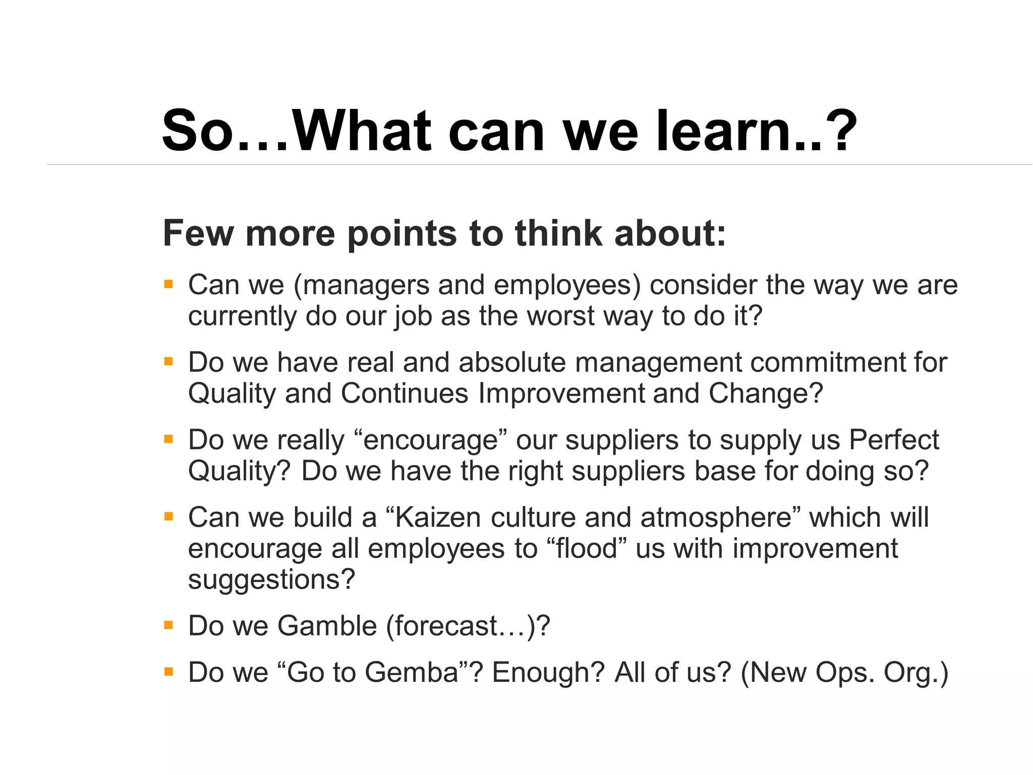 So…What can we learn..?
Few more points to think about:
 Can we (managers and employees) consider the way we are
currently do our job as the worst way to do it?
 Do we have real and absolute management commitment for
Quality and Continues Improvement and Change?
 Do we really “encourage” our suppliers to supply us Perfect
Quality? Do we have the right suppliers base for doing so?
 Can we build a “Kaizen culture and atmosphere” which will
encourage all employees to “flood” us with improvement
suggestions?
 Do we Gamble (forecast…)?
 Do we “Go to Gemba”? Enough? All of us? (New Ops. Org.)
 