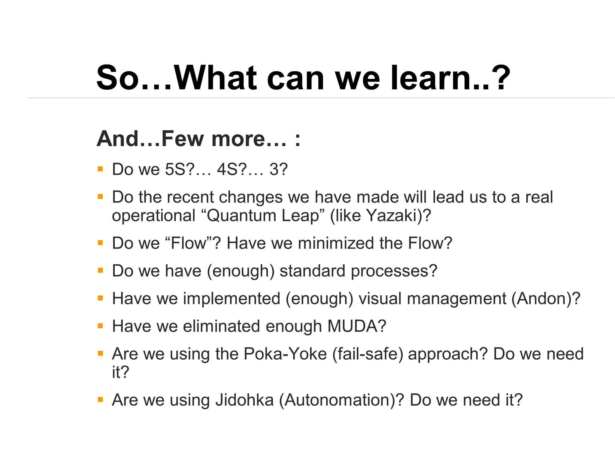 So…What can we learn..?
And…Few more… :
 Do we 5S?… 4S?… 3?
 Do the recent changes we have made will lead us to a real
operational “Quantum Leap” (like Yazaki)?
 Do we “Flow”? Have we minimized the Flow?
 Do we have (enough) standard processes?
 Have we implemented (enough) visual management (Andon)?
 Have we eliminated enough MUDA?
 Are we using the Poka-Yoke (fail-safe) approach? Do we need
it?
 Are we using Jidohka (Autonomation)? Do we need it?
 