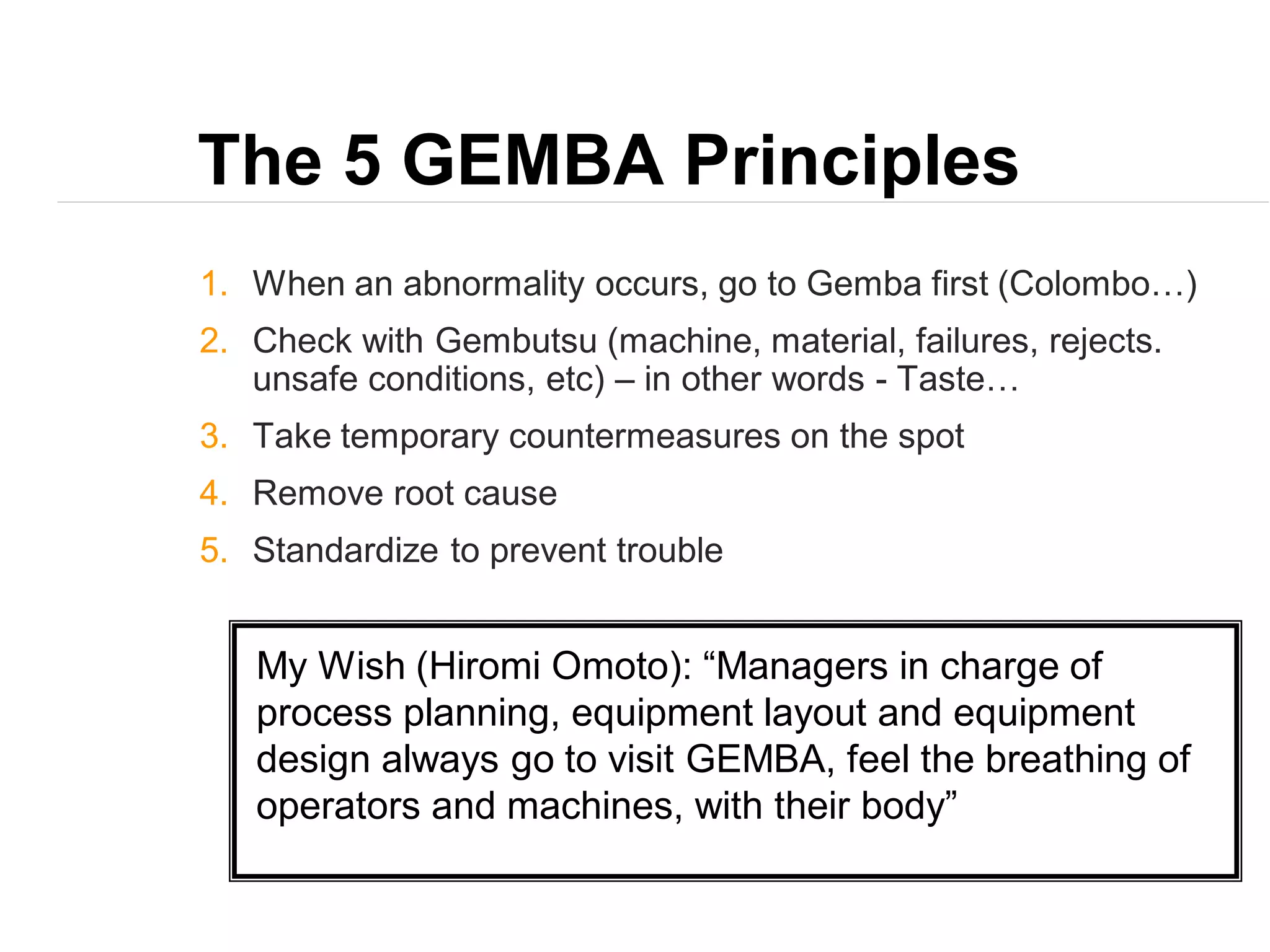 The 5 GEMBA Principles
1. When an abnormality occurs, go to Gemba first (Colombo…)
2. Check with Gembutsu (machine, material, failures, rejects.
unsafe conditions, etc) – in other words - Taste…
3. Take temporary countermeasures on the spot
4. Remove root cause
5. Standardize to prevent trouble
My Wish (Hiromi Omoto): “Managers in charge of
process planning, equipment layout and equipment
design always go to visit GEMBA, feel the breathing of
operators and machines, with their body”
 