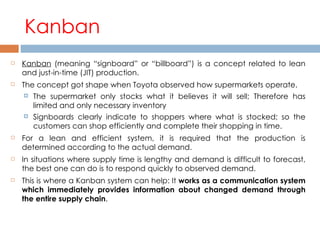 Kanban Kanban  (meaning “signboard” or “billboard”) is a concept related to lean and just-in-time (JIT) production.  The concept got shape when Toyota observed how supermarkets operate. The supermarket only stocks what it believes it will sell; Therefore has limited and only necessary inventory Signboards clearly indicate to shoppers where what is stocked; so the customers can shop efficiently and complete their shopping in time. For a lean and efficient system, it is required that the production is determined according to the actual demand. In situations where supply time is lengthy and demand is difficult to forecast, the best one can do is to respond quickly to observed demand.  This is where a Kanban system can help: It  works as a communication system which immediately provides information about changed demand through the entire supply chain .  