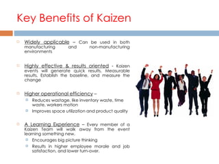 Key Benefits of Kaizen Widely applicable  –  Can be used in both manufacturing and non-manufacturing environments Highly effective & results oriented  -  Kaizen events will generate quick results, Measurable results, Establish the baseline, and measure the change Higher operational efficiency  –  Reduces wastage, like inventory waste, time waste, workers motion  Improves space utilization and product quality A Learning Experience  –  Every member of a Kaizen Team will walk away from the event learning something new.  Encourages big picture thinking Results in higher employee morale and job satisfaction, and lower turn-over. 