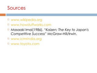 Sources www.wikipedia.org www.howstuffworks.com Masaaki Imai(1986). “ Kaizen: The Key to Japan's Competitive Success ” McGraw-Hill/Irwin.  www.icmrindia.org www.toyota.com 