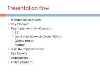 Presentation flow Introduction to Kaizen Key Principles Key Implementation Concepts 5 S Deming or Shewhart Cycle (PDCA) Quality circles Kanban TOYOTA Implementation Key Benefits Applications Future prospects 