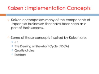 Kaizen : Implementation Concepts Kaizen encompasses many of the components of Japanese businesses that have been seen as a part of their success.  Some of these concepts inspired by Kaizen are: 5 S The Deming or Shewhart Cycle (PDCA) Quality circles Kanban 