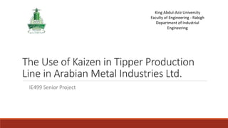 The Use of Kaizen in Tipper Production
Line in Arabian Metal Industries Ltd.
King Abdul-Aziz University
Faculty of Engineering - Rabigh
Department of Industrial
Engineering
IE499 Senior Project
 
