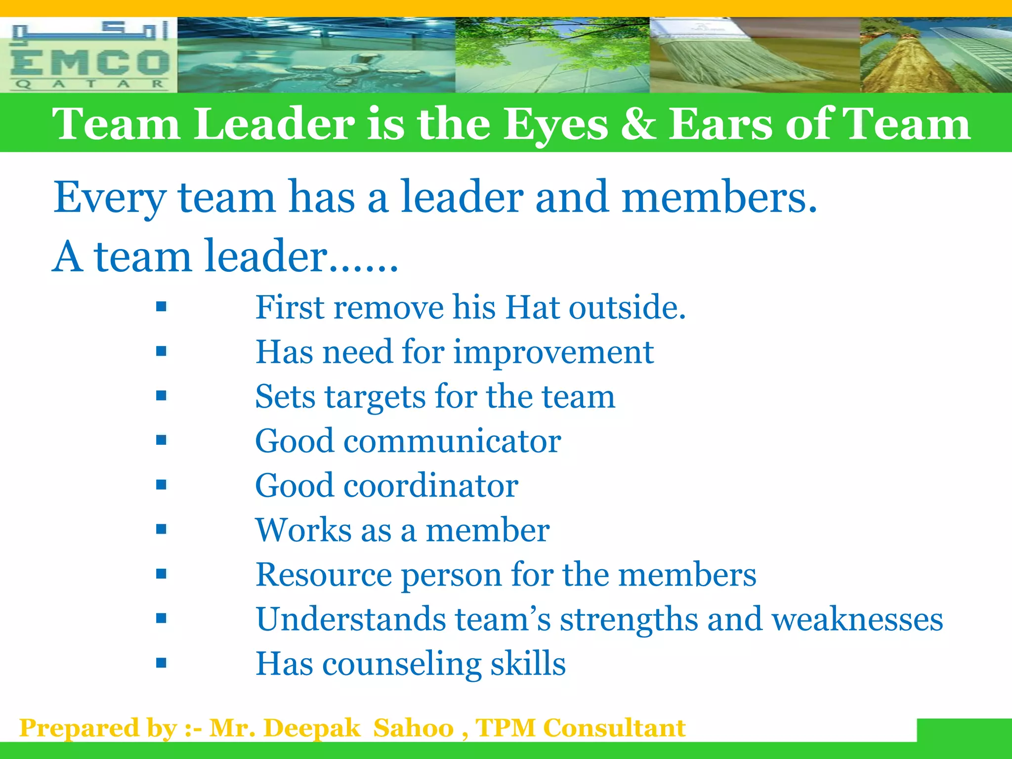 Team Leader is the Eyes & Ears of Team
  Every team has a leader and members.
  A team leader……
               First remove his Hat outside.
               Has need for improvement
               Sets targets for the team
               Good communicator
               Good coordinator
               Works as a member
               Resource person for the members
               Understands team’s strengths and weaknesses
               Has counseling skills
Prepared by :- Mr. Deepak Sahoo , TPM Consultant
 