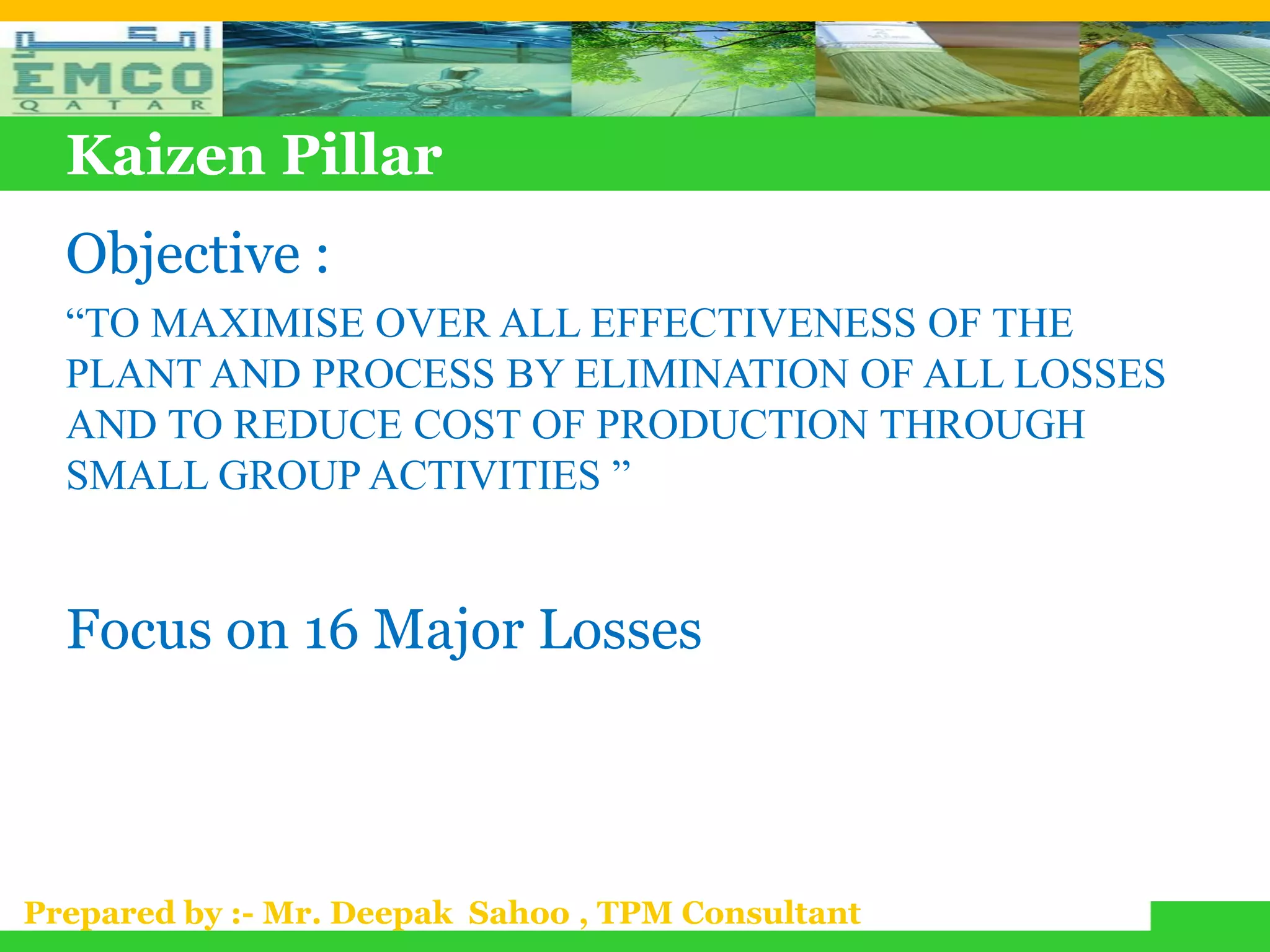 Kaizen Pillar
  Objective :
  “TO MAXIMISE OVER ALL EFFECTIVENESS OF THE
  PLANT AND PROCESS BY ELIMINATION OF ALL LOSSES
  AND TO REDUCE COST OF PRODUCTION THROUGH
  SMALL GROUP ACTIVITIES ”


  Focus on 16 Major Losses



Prepared by :- Mr. Deepak Sahoo , TPM Consultant
 