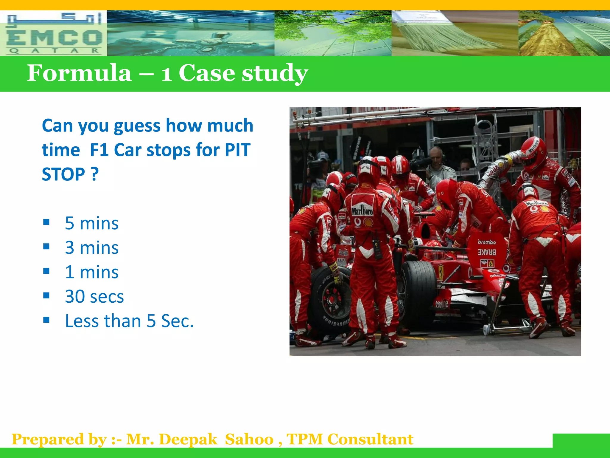 Formula – 1 Case study

   Can you guess how much
   time F1 Car stops for PIT
   STOP ?

      5 mins
      3 mins
      1 mins
      30 secs
      Less than 5 Sec.




Prepared by :- Mr. Deepak Sahoo , TPM Consultant
 