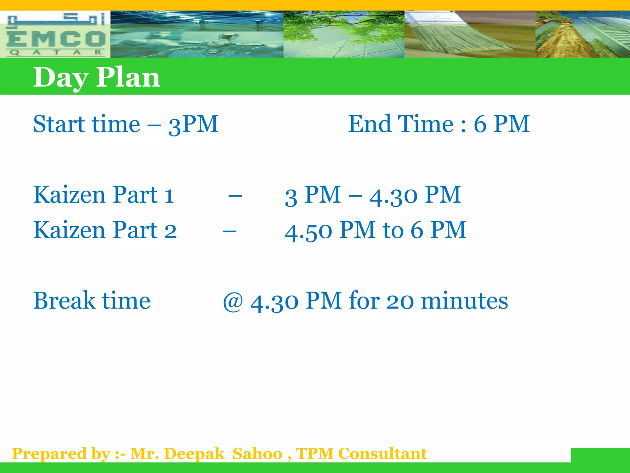 Day Plan
  Start time – 3PM                    End Time : 6 PM

  Kaizen Part 1         –      3 PM – 4.30 PM
  Kaizen Part 2         –      4.50 PM to 6 PM

  Break time            @ 4.30 PM for 20 minutes




Prepared by :- Mr. Deepak Sahoo , TPM Consultant
 