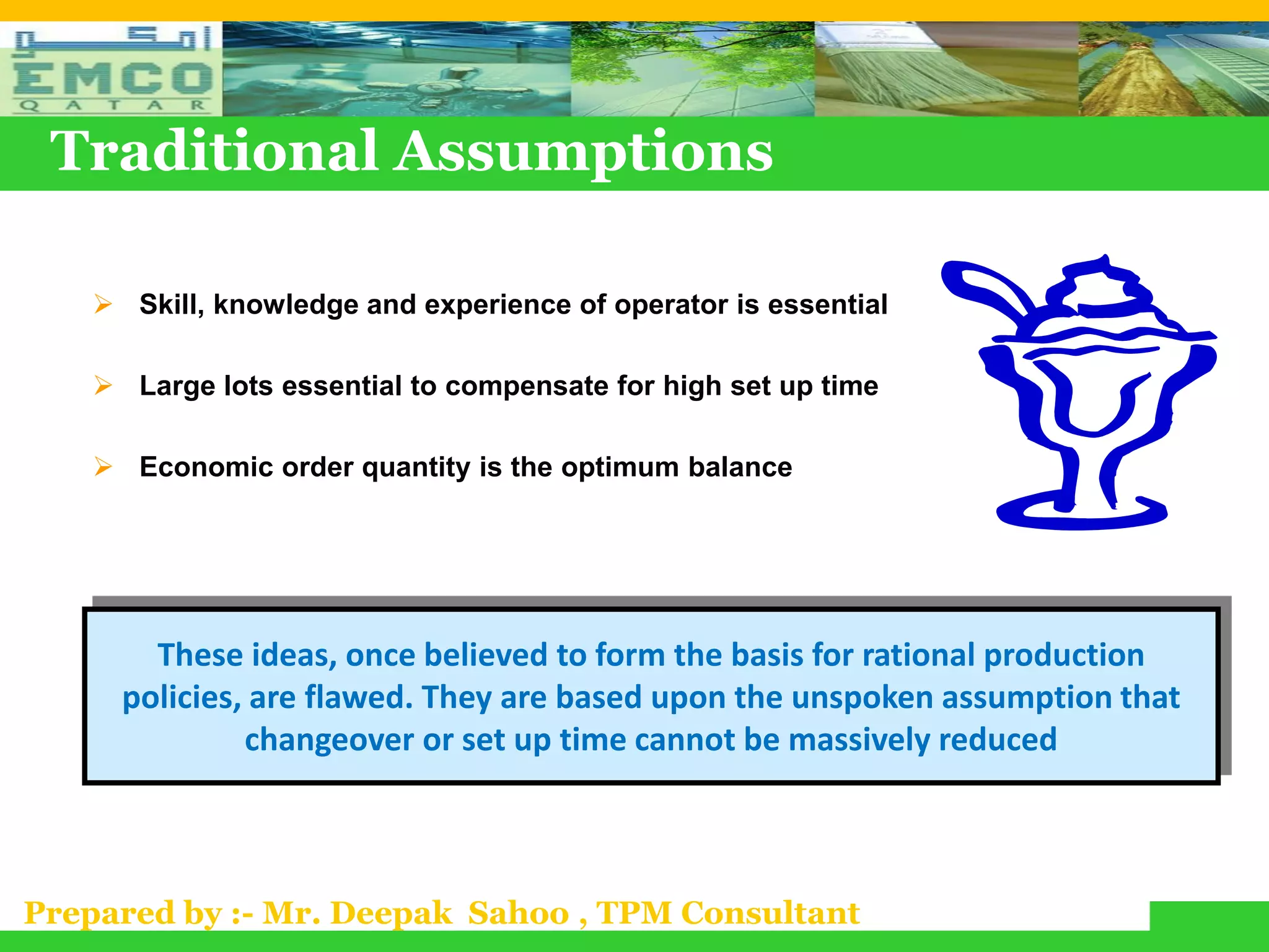 Traditional Assumptions

    Skill, knowledge and experience of operator is essential

    Large lots essential to compensate for high set up time

    Economic order quantity is the optimum balance




       These ideas, once believed to form the basis for rational production
     policies, are flawed. They are based upon the unspoken assumption that
              changeover or set up time cannot be massively reduced



Prepared by :- Mr. Deepak Sahoo , TPM Consultant
 