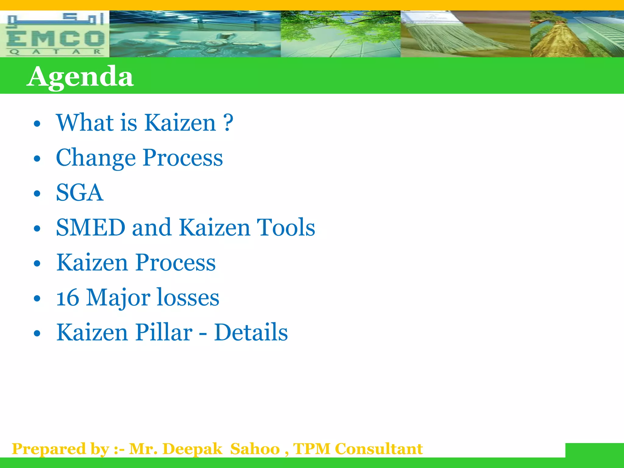 Agenda
  •   What is Kaizen ?
  •   Change Process
  •   SGA
  •   SMED and Kaizen Tools
  •   Kaizen Process
  •   16 Major losses
  •   Kaizen Pillar - Details



Prepared by :- Mr. Deepak Sahoo , TPM Consultant
 