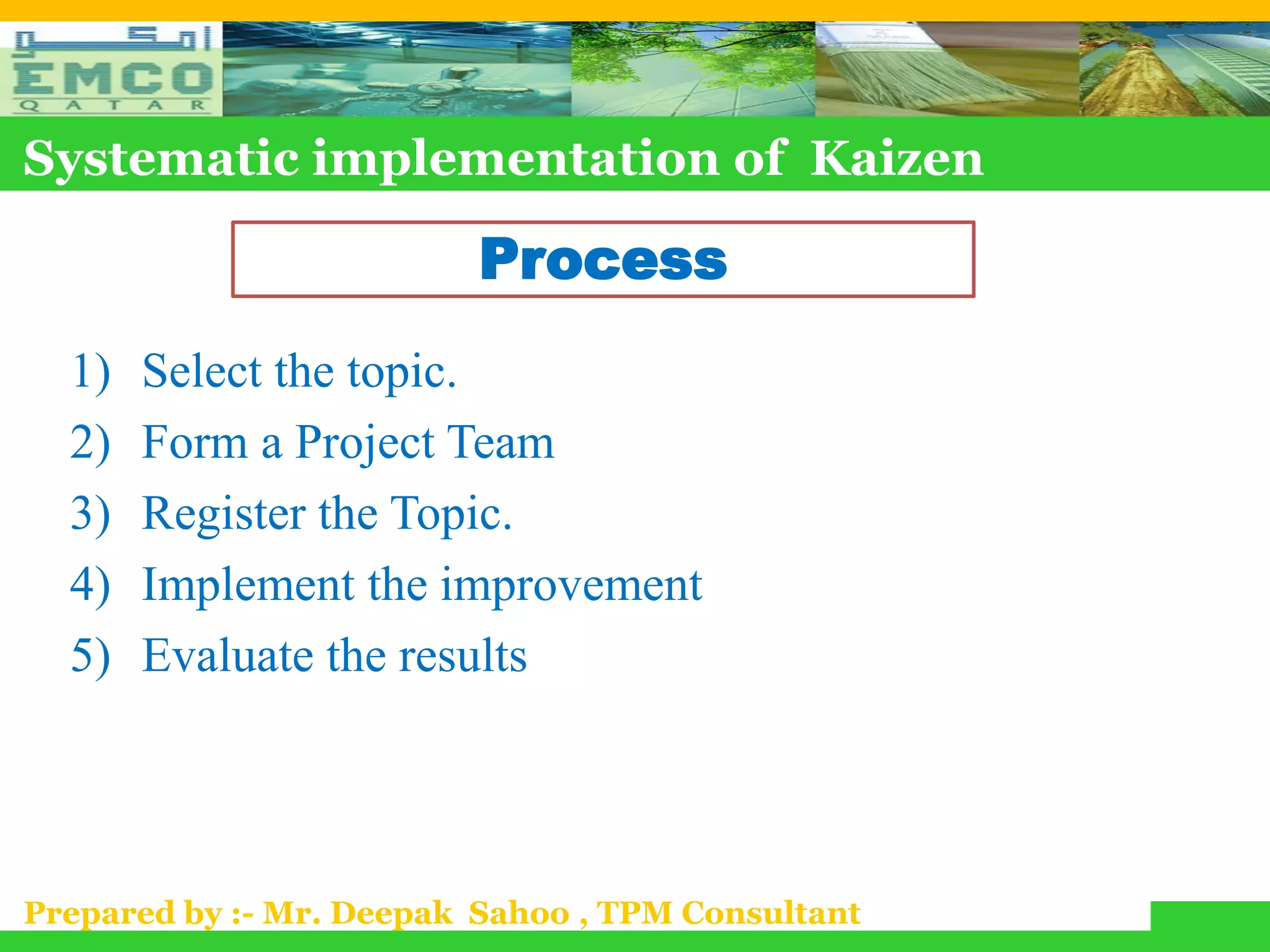 Systematic implementation of Kaizen

                          Process
  1)   Select the topic.
  2)   Form a Project Team
  3)   Register the Topic.
  4)   Implement the improvement
  5)   Evaluate the results




Prepared by :- Mr. Deepak Sahoo , TPM Consultant
 