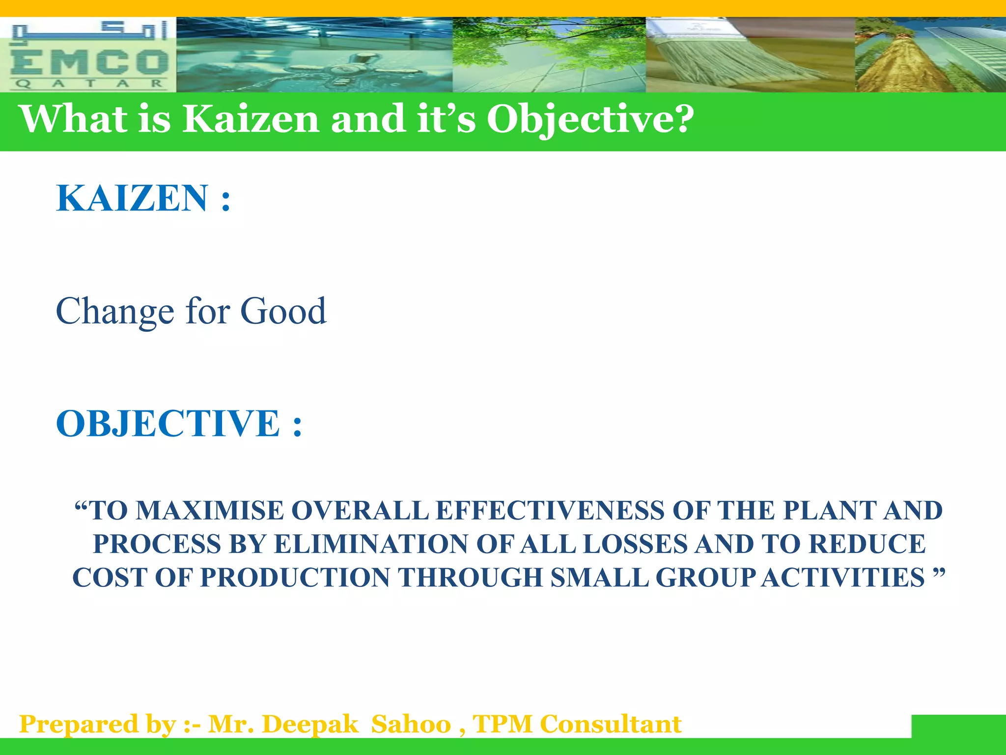What is Kaizen and it’s Objective?

  KAIZEN :

  Change for Good

  OBJECTIVE :

   “TO MAXIMISE OVERALL EFFECTIVENESS OF THE PLANT AND
    PROCESS BY ELIMINATION OF ALL LOSSES AND TO REDUCE
   COST OF PRODUCTION THROUGH SMALL GROUP ACTIVITIES ”




Prepared by :- Mr. Deepak Sahoo , TPM Consultant
 