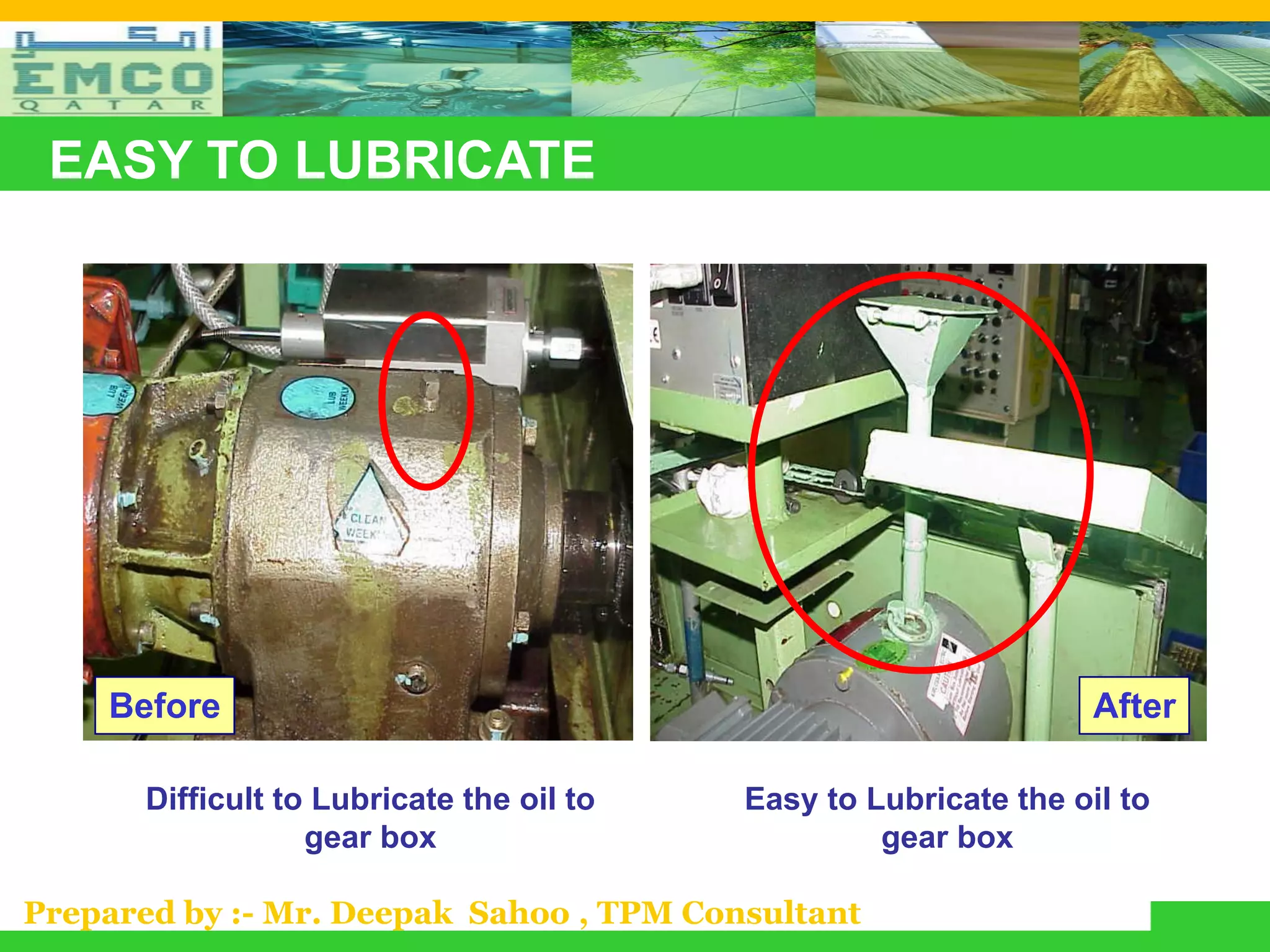 EASY TO LUBRICATE




    Before                                                         After

       Difficult to Lubricate the oil to   Easy to Lubricate the oil to
                   gear box                         gear box

Prepared by :- Mr. Deepak Sahoo , TPM Consultant
 