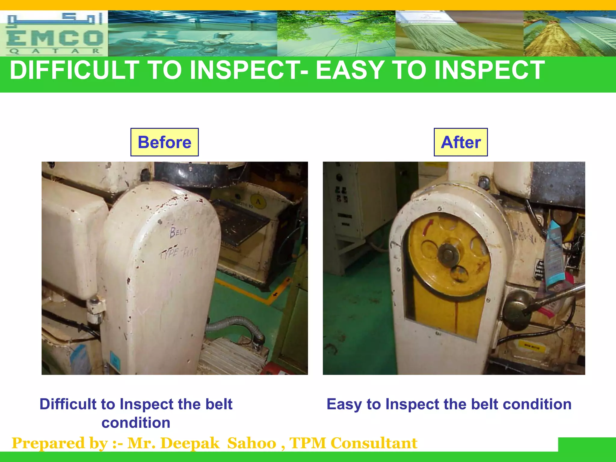 DIFFICULT TO INSPECT- EASY TO INSPECT

               Before                                 After




   Difficult to Inspect the belt     Easy to Inspect the belt condition
             condition
Prepared by :- Mr. Deepak Sahoo , TPM Consultant
 