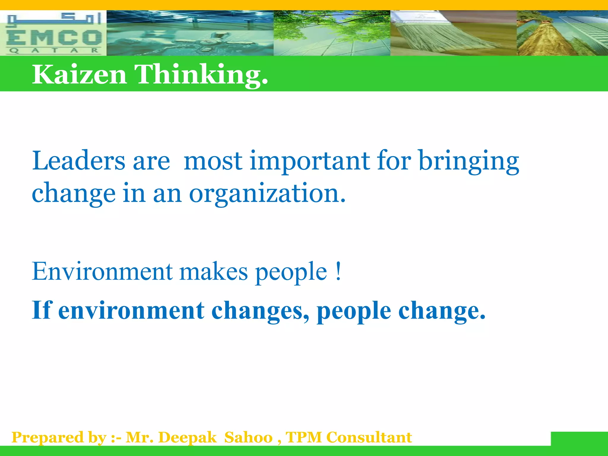 Kaizen Thinking.


  Leaders are most important for bringing
  change in an organization.

  Environment makes people !
  If environment changes, people change.



Prepared by :- Mr. Deepak Sahoo , TPM Consultant
 