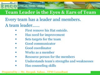 Team Leader is the Eyes & Ears of Team
  Every team has a leader and members.
  A team leader……
               First remove his Hat outside.
               Has need for improvement
               Sets targets for the team
               Good communicator
               Good coordinator
               Works as a member
               Resource person for the members
               Understands team’s strengths and weaknesses
               Has counseling skills
Prepared by :- Mr. Deepak Sahoo , TPM Consultant
 