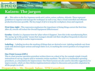 Kaizen: The jargon
  5S - This refers to the five Japanese words seiri, seiton, seison, seiketsu, shitsuke. These represent
  guidelines to organize and manage the workspace in such a way, that a visual controlled and efficient
  production becomes possible. The key target of 5S is to keep the workplaces clean and organized.

  First time right - This expression emphasizes the importance of doing things correct the first time.
  After all, rework will reduce the Overall Equipment Effectiveness!

  Gemba - Gemba is a Japanese term for ‘place where it happens’, here this is the manufacturing floor.
  The saying “go to the gemba" means that managers should visit their shopfloor frequently to discover
  problems and to help to realize improvements.

  Labeling - Labeling involves the marking of things that are desired or not. Labeling methods vary from
  cards with desired repair-actions and target dates on it, to marking the correct position of a temperature
  indicator.

  One Point Lesson (OPL)
  This is a best practise operation procedure written down on a sheet of A4, for example simple (visual)
  instructions to set-up, inspect and/or maintain certain machines. The aim is to standardize operating
  procedures, as a foundation for improvement. One Point Lessons are also used to describe suggestions for
  improvements, which are then (before implementation) subject to discussion and possible adaptation by
  all the people involved.
Prepared by :- Mr. Deepak Sahoo , TPM Consultant
 